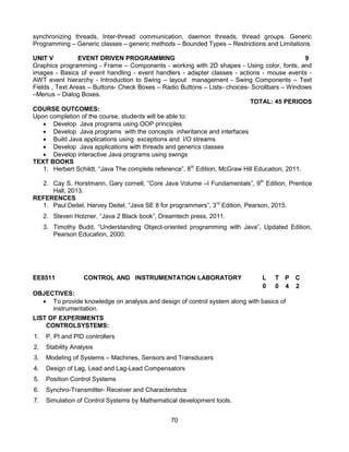 70
synchronizing threads, Inter-thread communication, daemon threads, thread groups. Generic
Programming – Generic classes – generic methods – Bounded Types – Restrictions and Limitations.
UNIT V EVENT DRIVEN PROGRAMMING 9
Graphics programming - Frame – Components - working with 2D shapes - Using color, fonts, and
images - Basics of event handling - event handlers - adapter classes - actions - mouse events -
AWT event hierarchy - Introduction to Swing – layout management - Swing Components – Text
Fields , Text Areas – Buttons- Check Boxes – Radio Buttons – Lists- choices- Scrollbars – Windows
–Menus – Dialog Boxes.
TOTAL: 45 PERIODS
COURSE OUTCOMES:
Upon completion of the course, students will be able to:
 Develop Java programs using OOP principles
 Develop Java programs with the concepts inheritance and interfaces
 Build Java applications using exceptions and I/O streams
 Develop Java applications with threads and generics classes
 Develop interactive Java programs using swings
TEXT BOOKS
1. Herbert Schildt, “Java The complete reference”, 8th
Edition, McGraw Hill Education, 2011.
2. Cay S. Horstmann, Gary cornell, “Core Java Volume –I Fundamentals”, 9th
Edition, Prentice
Hall, 2013.
REFERENCES
1. Paul Deitel, Harvey Deitel, “Java SE 8 for programmers”, 3rd
Edition, Pearson, 2015.
2. Steven Holzner, “Java 2 Black book”, Dreamtech press, 2011.
3. Timothy Budd, “Understanding Object-oriented programming with Java”, Updated Edition,
Pearson Education, 2000.
EE8511 CONTROL AND INSTRUMENTATION LABORATORY L T P C
0 0 4 2
OBJECTIVES:
 To provide knowledge on analysis and design of control system along with basics of
instrumentation.
LIST OF EXPERIMENTS
CONTROLSYSTEMS:
1. P, PI and PID controllers
2. Stability Analysis
3. Modeling of Systems – Machines, Sensors and Transducers
4. Design of Lag, Lead and Lag-Lead Compensators
5. Position Control Systems
6. Synchro-Transmitter- Receiver and Characteristics
7. Simulation of Control Systems by Mathematical development tools.
 