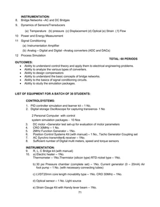 71
INSTRUMENTATION:
8. Bridge Networks –AC and DC Bridges
9. Dynamics of Sensors/Transducers
(a) Temperature (b) pressure (c) Displacement (d) Optical (e) Strain ( f) Flow
10 Power and Energy Measurement
11 Signal Conditioning
(a) Instrumentation Amplifier
(b) Analog – Digital and Digital –Analog converters (ADC and DACs)
12 Process Simulation
TOTAL: 60 PERIODS
OUTCOMES:
 Ability to understand control theory and apply them to electrical engineering problems.
 Ability to analyze the various types of converters.
 Ability to design compensators
 Ability to understand the basic concepts of bridge networks.
 Ability to the basics of signal conditioning circuits.
 Ability to study the simulation packages.
LIST OF EQUIPMENT FOR A BATCH OF 30 STUDENTS:
CONTROLSYSTEMS:
1. PID controller simulation and learner kit – 1 No.
2. Digital storage Oscilloscope for capturing transience- 1 No
2 Personal Computer with control
system simulation packages - 10 Nos
3. DC motor –Generator test set-up for evaluation of motor parameters
4. CRO 30MHz – 1 No.
5. 2MHz Function Generator – 1No.
6. Position Control Systems Kit (with manual) – 1 No., Tacho Generator Coupling set
7. AC Synchro transmitter& receiver – 1No.
8. Sufficient number of Digital multi meters, speed and torque sensors
INSTRUMENTATION:
9. R, L, C Bridge kit (with manual)
10. a) Electric heater – 1No.
Thermometer – 1No.Thermistor (silicon type) RTD nickel type – 1No.
b) 30 psi Pressure chamber (complete set) – 1No. Current generator (0 – 20mA) Air
foot pump – 1 No. (with necessary connecting tubes)
c) LVDT20mm core length movability type – 1No. CRO 30MHz – 1No.
d) Optical sensor – 1 No. Light source
e) Strain Gauge Kit with Handy lever beam – 1No.
 
