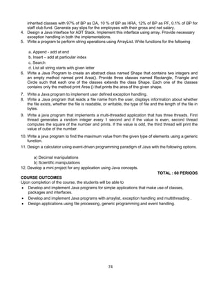 74
inherited classes with 97% of BP as DA, 10 % of BP as HRA, 12% of BP as PF, 0.1% of BP for
staff club fund. Generate pay slips for the employees with their gross and net salary.
4. Design a Java interface for ADT Stack. Implement this interface using array. Provide necessary
exception handling in both the implementations.
5. Write a program to perform string operations using ArrayList. Write functions for the following
a. Append - add at end
b. Insert – add at particular index
c. Search
d. List all string starts with given letter
6. Write a Java Program to create an abstract class named Shape that contains two integers and
an empty method named print Area(). Provide three classes named Rectangle, Triangle and
Circle such that each one of the classes extends the class Shape. Each one of the classes
contains only the method print Area () that prints the area of the given shape.
7. Write a Java program to implement user defined exception handling.
8. Write a Java program that reads a file name from the user, displays information about whether
the file exists, whether the file is readable, or writable, the type of file and the length of the file in
bytes.
9. Write a java program that implements a multi-threaded application that has three threads. First
thread generates a random integer every 1 second and if the value is even, second thread
computes the square of the number and prints. If the value is odd, the third thread will print the
value of cube of the number.
10. Write a java program to find the maximum value from the given type of elements using a generic
function.
11. Design a calculator using event-driven programming paradigm of Java with the following options.
a) Decimal manipulations
b) Scientific manipulations
12. Develop a mini project for any application using Java concepts.
TOTAL : 60 PERIODS
COURSE OUTCOMES
Upon completion of the course, the students will be able to
 Develop and implement Java programs for simple applications that make use of classes,
packages and interfaces.
 Develop and implement Java programs with arraylist, exception handling and multithreading .
 Design applications using file processing, generic programming and event handling.
 