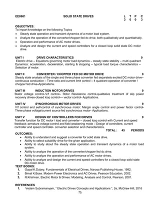 75
EE8601 SOLID STATE DRIVES L T P C
3 0 0 3
OBJECTIVES:
To impart knowledge on the following Topics
 Steady state operation and transient dynamics of a motor load system.
 Analyze the operation of the converter/chopper fed dc drive, both qualitatively and quantitatively.
 Operation and performance of AC motor drives.
 Analyze and design the current and speed controllers for a closed loop solid state DC motor
drive.
UNIT I DRIVE CHARACTERISTICS 9
Electric drive – Equations governing motor load dynamics – steady state stability – multi quadrant
Dynamics: acceleration, deceleration, starting & stopping – typical load torque characteristics –
Selection of motor.
UNIT II CONVERTER / CHOPPER FED DC MOTOR DRIVE 9
Steady state analysis of the single and three phase converter fed separately excited DC motor drive–
continuous conduction – Time ratio and current limit control – 4 quadrant operation of converter /
chopper fed drive-Applications.
UNIT III INDUCTION MOTOR DRIVES 9
Stator voltage control–V/f control– Rotor Resistance control-qualitative treatment of slip power
recovery drives-closed loop control–– vector control- Applications.
UNIT IV SYNCHRONOUS MOTOR DRIVES 9
V/f control and self-control of synchronous motor: Margin angle control and power factor control-
Three phase voltage/current source fed synchronous motor- Applications.
UNIT V DESIGN OF CONTROLLERS FOR DRIVES 9
Transfer function for DC motor / load and converter – closed loop control with Current and speed
feedback–armature voltage control and field weakening mode – Design of controllers; current
controller and speed controller- converter selection and characteristics.
TOTAL : 45 PERIODS
OUTCOMES:
 Ability to understand and suggest a converter for solid state drive.
 Ability to select suitability drive for the given application.
 Ability to study about the steady state operation and transient dynamics of a motor load
system.
 Ability to analyze the operation of the converter/chopper fed dc drive.
 Ability to analyze the operation and performance of AC motor drives.
 Ability to analyze and design the current and speed controllers for a closed loop solid state
DC motor drive.
TEXT BOOKS:
1. Gopal K.Dubey, Fundamentals of Electrical Drives, Narosa Publishing House, 1992.
2. Bimal K.Bose. Modern Power Electronics and AC Drives, Pearson Education, 2002.
3. R.Krishnan, Electric Motor & Drives: Modeling, Analysis and Control, Pearson, 2001.
REFERENCES
1. Vedam Subramanyam, “ Electric Drives Concepts and Applications ”, 2e, McGraw Hill, 2016
 