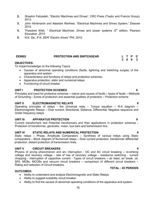 76
2. Shaahin Felizadeh, “Electric Machines and Drives”, CRC Press (Taylor and Francis Group),
2013.
3. John Hindmarsh and Alasdain Renfrew, “Electrical Machines and Drives System,” Elsevier
2012.
4. Theodore Wildi, “ Electrical Machines ,Drives and power systems ,6th
edition, Pearson
Education ,2015
5. N.K. De., P.K. SEN” Electric drives” PHI, 2012.
EE8602 PROTECTION AND SWITCHGEAR L T P C
3 0 0 3
OBJECTIVES:
To impart knowledge on the following Topics
 Causes of abnormal operating conditions (faults, lightning and switching surges) of the
apparatus and system.
 Characteristics and functions of relays and protection schemes.
 Apparatus protection, static and numerical relays
 Functioning of circuit breaker
UNIT I PROTECTION SCHEMES 9
Principles and need for protective schemes – nature and causes of faults – types of faults – Methods
of Grounding - Zones of protection and essential qualities of protection – Protection scheme
UNIT II ELECTROMAGNETIC RELAYS 9
Operating principles of relays - the Universal relay – Torque equation – R-X diagram –
Electromagnetic Relays – Over current, Directional, Distance, Differential, Negative sequence and
Under frequency relays.
UNIT III APPARATUS PROTECTION 9
Current transformers and Potential transformers and their applications in protection schemes -
Protection of transformer, generator, motor, bus bars and transmission line.
UNIT IV STATIC RELAYS AND NUMERICAL PROTECTION 9
Static relays – Phase, Amplitude Comparators – Synthesis of various relays using Static
comparators – Block diagram of Numerical relays – Over current protection, transformer differential
protection, distant protection of transmission lines.
UNIT V CIRCUIT BREAKERS 9
Physics of arcing phenomenon and arc interruption - DC and AC circuit breaking – re-striking
voltage and recovery voltage - rate of rise of recovery voltage - resistance switching - current
chopping - interruption of capacitive current - Types of circuit breakers – air blast, air break, oil,
SF6, MCBs, MCCBs and vacuum circuit breakers – comparison of different circuit breakers –
Rating and selection of Circuit breakers.
TOTAL : 45 PERIODS
OUTCOMES:
 Ability to understand and analyze Electromagnetic and Static Relays.
 Ability to suggest suitability circuit breaker.
 Ability to find the causes of abnormal operating conditions of the apparatus and system.
 