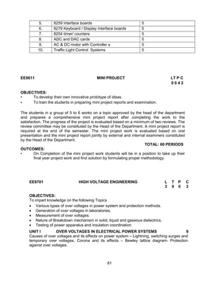 81
5. 8259 Interface boards 5
6. 8279 Keyboard / Display Interface boards 5
7. 8254 timer/ counters 5
8. ADC and DAC cards 5
9. AC & DC motor with Controller s 5
10. Traffic Light Control Systems 5
EE8611 MINI PROJECT LT P C
0 0 4 2
OBJECTIVES:
• To develop their own innovative prototype of ideas.
• To train the students in preparing mini project reports and examination.
The students in a group of 5 to 6 works on a topic approved by the head of the department
and prepares a comprehensive mini project report after completing the work to the
satisfaction. The progress of the project is evaluated based on a minimum of two reviews. The
review committee may be constituted by the Head of the Department. A mini project report is
required at the end of the semester. The mini project work is evaluated based on oral
presentation and the mini project report jointly by external and internal examiners constituted
by the Head of the Department.
TOTAL: 60 PERIODS
OUTCOMES:
• On Completion of the mini project work students will be in a position to take up their
final year project work and find solution by formulating proper methodology.
EE8701 HIGH VOLTAGE ENGINEERING L T P C
3 0 0 3
OBJECTIVES:
To impart knowledge on the following Topics
 Various types of over voltages in power system and protection methods.
 Generation of over voltages in laboratories.
 Measurement of over voltages.
 Nature of Breakdown mechanism in solid, liquid and gaseous dielectrics.
 Testing of power apparatus and insulation coordination
UNIT I OVER VOLTAGES IN ELECTRICAL POWER SYSTEMS 9
Causes of over voltages and its effects on power system – Lightning, switching surges and
temporary over voltages, Corona and its effects – Bewley lattice diagram- Protection
against over voltages.
 