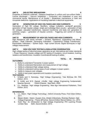82
UNIT II DIELECTRIC BREAKDOWN 9
Properties of Dielectric materials - Gaseous breakdown in uniform and non-uniform fields –
Corona discharges – Vacuum breakdown – Conduction and breakdown in pure and
commercial liquids, Maintenance of oil Quality – Breakdown mechanisms in solid and
composite dielectrics- Applications of insulating materials in electrical equipments.
UNIT III GENERATION OF HIGH VOLTAGES AND HIGH CURRENTS 9
Generation of High DC voltage: Rectifiers, voltage multipliers, vandigraff generator:
generation of high impulse voltage: single and multistage Marx circuits – generation of high
AC voltages: cascaded transformers, resonant transformer and tesla coil- generation of
switching surges – generation of impulse currents - Triggering and control of impulse
generators.
UNIT IV MEASUREMENT OF HIGH VOLTAGES AND HIGH CURRENTS 9
High Resistance with series ammeter – Dividers, Resistance, Capacitance and Mixed
dividers - Peak Voltmeter, Generating Voltmeters - Capacitance Voltage Transformers,
Electrostatic Voltmeters – Sphere Gaps - High current shunts- Digital techniques in high
voltage measurement.
UNIT V HIGH VOLTAGE TESTING & INSULATION COORDINATION 9
High voltage testing of electrical power apparatus as per International and Indian standards
– Power frequency, impulse voltage and DC testing of Insulators, circuit breakers, bushing,
isolators and transformers- Insulation Coordination& testing of cables.
TOTAL : 45 PERIODS
OUTCOMES:
 Ability to understand Transients in power system.
 Ability to understand Generation and measurement of high voltage.
 Ability to understand High voltage testing.
 Ability to understand various types of over voltages in power system.
 Ability to measure over voltages.
 Ability to test power apparatus and insulation coordination
TEXT BOOKS:
1. S.Naidu and V. Kamaraju, ‘High Voltage Engineering’, Tata McGraw Hill, Fifth
Edition, 2013.
2. E. Kuffel and W.S. Zaengl, J.Kuffel, ‘High voltage Engineering fundamentals’,
Newnes Second Edition Elsevier , New Delhi, 2005.
3. C.L. Wadhwa, ‘High voltage Engineering’, New Age International Publishers, Third
Edition, 2010.
REFERENCES
1. L.L. Alston, ‘High Voltage Technology’, Oxford University Press, First Indian Edition,
2011.
2. Mazen Abdel – Salam, Hussein Anis, Ahdab A-Morshedy, Roshday Radwan, High
Voltage Engineering – Theory &Practice, Second Edition Marcel Dekker, Inc., 2010.
3. Subir Ray,’ An Introduction to High Voltage Engineering’ PHI Learning Private
Limited, New Delhi, Second Edition, 2013.
 