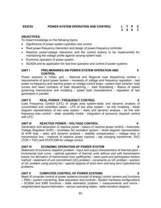 83
EE8702 POWER SYSTEM OPERATION AND CONTROL L T P C
3 0 0 3
OBJECTIVES:
To impart knowledge on the following topics
 Significance of power system operation and control.
 Real power-frequency interaction and design of power-frequency controller.
 Reactive power-voltage interaction and the control actions to be implemented for
maintaining the voltage profile against varying system load.
 Economic operation of power system.
 SCADA and its application for real time operation and control of power systems
UNIT I PRELIMINARIES ON POWER SYSTEM OPERATION AND
CONTROL
9
Power scenario in Indian grid – National and Regional load dispatching centers –
requirements of good power system - necessity of voltage and frequency regulation - real
power vs frequency and reactive power vs voltage control loops - system load variation, load
curves and basic concepts of load dispatching - load forecasting - Basics of speed
governing mechanisms and modeling - speed load characteristics - regulation of two
generators in parallel.
UNIT II REAL POWER - FREQUENCY CONTROL 9
Load Frequency Control (LFC) of single area system-static and dynamic analysis of
uncontrolled and controlled cases - LFC of two area system - tie line modeling - block
diagram representation of two area system - static and dynamic analysis - tie line with
frequency bias control – state variability model - integration of economic dispatch control
with LFC.
UNIT III REACTIVE POWER – VOLTAGE CONTROL 9
Generation and absorption of reactive power - basics of reactive power control – Automatic
Voltage Regulator (AVR) – brushless AC excitation system – block diagram representation
of AVR loop - static and dynamic analysis – stability compensation – voltage drop in
transmission line - methods of reactive power injection - tap changing transformer, SVC
(TCR + TSC) and STATCOM for voltage control.
UNIT IV ECONOMIC OPERATION OF POWER SYSTEM 9
Statement of economic dispatch problem - input and output characteristics of thermal plant -
incremental cost curve - optimal operation of thermal units without and with transmission
losses (no derivation of transmission loss coefficients) - base point and participation factors
method - statement of unit commitment (UC) problem - constraints on UC problem - solution
of UC problem using priority list – special aspects of short term and long term hydrothermal
problems.
UNIT V COMPUTER CONTROL OF POWER SYSTEMS 9
Need of computer control of power systems-concept of energy control centers and functions
– PMU - system monitoring, data acquisition and controls - System hardware configurations
- SCADA and EMS functions - state estimation problem – measurements and errors -
weighted least square estimation - various operating states - state transition diagram.
 