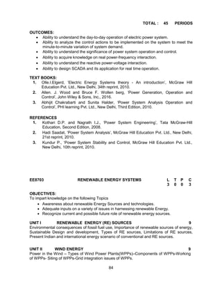 84
TOTAL : 45 PERIODS
OUTCOMES:
 Ability to understand the day-to-day operation of electric power system.
 Ability to analyze the control actions to be implemented on the system to meet the
minute-to-minute variation of system demand.
 Ability to understand the significance of power system operation and control.
 Ability to acquire knowledge on real power-frequency interaction.
 Ability to understand the reactive power-voltage interaction.
 Ability to design SCADA and its application for real time operation.
TEXT BOOKS:
1. Olle.I.Elgerd, ‘Electric Energy Systems theory - An introduction’, McGraw Hill
Education Pvt. Ltd., New Delhi, 34th reprint, 2010.
2. Allen. J. Wood and Bruce F. Wollen berg, ‘Power Generation, Operation and
Control’, John Wiley & Sons, Inc., 2016.
3. Abhijit Chakrabarti and Sunita Halder, ‘Power System Analysis Operation and
Control’, PHI learning Pvt. Ltd., New Delhi, Third Edition, 2010.
REFERENCES
1. Kothari D.P. and Nagrath I.J., ‘Power System Engineering’, Tata McGraw-Hill
Education, Second Edition, 2008.
2. Hadi Saadat, ‘Power System Analysis’, McGraw Hill Education Pvt. Ltd., New Delhi,
21st reprint, 2010.
3. Kundur P., ‘Power System Stability and Control, McGraw Hill Education Pvt. Ltd.,
New Delhi, 10th reprint, 2010.
EE8703 RENEWABLE ENERGY SYSTEMS L T P C
3 0 0 3
OBJECTIVES:
To impart knowledge on the following Topics
 Awareness about renewable Energy Sources and technologies.
 Adequate inputs on a variety of issues in harnessing renewable Energy.
 Recognize current and possible future role of renewable energy sources.
UNIT I RENEWABLE ENERGY (RE) SOURCES 9
Environmental consequences of fossil fuel use, Importance of renewable sources of energy,
Sustainable Design and development, Types of RE sources, Limitations of RE sources,
Present Indian and international energy scenario of conventional and RE sources.
UNIT II WIND ENERGY 9
Power in the Wind – Types of Wind Power Plants(WPPs)–Components of WPPs-Working
of WPPs- Siting of WPPs-Grid integration issues of WPPs.
 