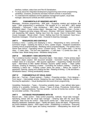 90
interface, toolbars, status bars and File I/O Serialization.
 To study about the integrated development programming event driven programming,
variabilitys, constants, procedures and basic ActiveX controls in visual basic.
 To understand the database and the database management system, visual data
manager, data bound controls and ADO controls in VB.
UNIT I FUNDAMENTALS OF WINDOWS AND MFC 9
Messages - Windows programming - SDK style - Hungarian notation and windows data
types - SDK programming in perspective. The benefits of C++ and MFC - MFC design
philosophy – Document / View architecture - MFC class hierarchy - AFX functions.
Application object - Frame window object - Message map. Drawing the lines – Curves –
Ellipse – Polygons and other shapes. GDI pens – Brushes - GDI fonts - Deleting GDI objects
and deselecting GDI objects. Getting input from the mouse: Client & Non-client - Area
mouse messages - Mouse wheel - Cursor. Getting input from the keyboard: Input focus -
Keystroke messages - Virtual key codes - Character & dead key messages.
UNIT II RESOURCES AND CONTROLS 9
Creating a menu – Loading and displaying a menu – Responding to menu commands –
Command ranges - Updating the items in menu, update ranges – Keyboard accelerators.
Creating menus programmatically - Modifying menus programmatically - The system menu -
Owner draw menus – Cascading menus - Context menus. The C button class – C list box
class – C static class - The font view application – C edit class – C combo box class – C
scrollbar class. Model dialog boxes – Modeless dialog boxes.
UNIT III DOCUMENT / VIEW ARCHITECTURE 9
The in existence function revisited – Document object – View object – Frame window object
– Dynamic object creation. SDI document template - Command routing. Synchronizing
multiple views of a document – Mid squares application – Supporting multiple document
types – Alternatives to MDI. Splitter Windows: Dynamic splitter window – Static splitter
windows. Creating & initializing a toolbar - Controlling the toolbar’s visibility – Creating &
initializing a status bar - Creating custom status bar panes – Status bar support in
appwizard. Opening, closing and creating the files - Reading & Writing – C file derivatives –
Serialization basics - Writing serializability classes.
UNIT IV FUNDAMENTALS OF VISUAL BASIC 9
Menu bar – Tool bar – Project explorer – Toolbox – Properties window – Form designer –
Form layout – Intermediate window. Designing the user interface: Aligning the controls –
Running the application – Visual development and event driven programming.
Variabilitys: Declaration – Types – Converting variability types – User defined data types -
Lifetime of a variability. Constants - Arrays – Types of arrays. Procedures: Subroutines –
Functions – Calling procedures. Text box controls – List box & Combo box controls – Scroll
bar and slider controls – File controls.
UNIT V DATABASE PROGRAMMING WITH VB 9
Record sets – Data control – Data control properties, methods. Visual data manager:
Specifying indices with the visual data manager – Entering data with the visual data
manager. Data bound list control – Data bound combo box – Data bound grid control.
Mapping databases: Database object – Tability def object, Query def object. Programming
the active database objects – ADO object model – Establishing a connection - Executing
SQL statements – Cursor types and locking mechanism – Manipulating the record set
 
