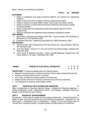 91
object – Simple record editing and updating.
TOTAL : 45 PERIODS
OUTCOMES:
 Ability to understand and apply computing platform and software for engineering
problems
 Ability to study about the concepts of windows programming models.
 Ability to study the concepts of Menu basics, menu magic and classic controls.
 Ability to study the concept of Document/View Architecture with single & multiple
document interface.
 Ability to study about the integrated development programming event driven
programming.
 Ability to understand the database and the database management system.
TEXT BOOKS:
1. Jeff Prosise, ‘Programming Windows With MFC’, Second Edition, WP Publishers &
Distributors (P) Ltd, Reprinted, 2002.
2. Evangelos Petroutsos, ‘Mastering Visual Basic 6.0’, BPB Publications, 2002.
REFERENCES
1. Herbert Schildt, ‘MFC Programming From the Ground Up’, Second Edition, McGraw
Hill, reprinted, 2002.
2. John Paul Muller, ‘Visual C++ 6 From the Ground Up Second Edition’, McGraw Hill,
Reprinted, 2002.
3. Curtis Smith & Micheal Amundsen, ‘Teach Yourself Database Programming with
Visual Basic 6 in 21 days’, Techmedia Pub, 1999.
EE8002 DESIGN OF ELECTRICAL APPARATUS L T P C
3 0 0 3
OBJECTIVES: To impart knowledge about the following topics:
 Magnetic circuit parameters and thermal rating of various types of electrical machines.
 Armature and field systems for D.C. machines.
 Core, yoke, windings and cooling systems of transformers.
 Design of stator and rotor of induction machines and synchronous machines.
 The importance of computer aided design method.
UNIT I DESIGN OF FIELD SYSTEM AND ARMATURE 9
Major considerations in Electrical Machine Design – Materials for Electrical apparatus –
Design of Magnetic circuits – Magnetising current – Flux leakage – Leakage in Armature.
Design of lap winding and wave winding.
UNIT II DESIGN OF TRANSFORMERS 9
Construction - KVA output for single and three phase transformers – Overall dimensions –
design of yoke, core and winding for core and shell type transformers – Estimation of No
load current – Temperature rise in Transformers – Design of Tank and cooling tubes of
Transformers. Computer program: Complete Design of single phase core transformer
 