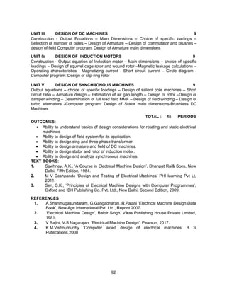 92
UNIT III DESIGN OF DC MACHINES 9
Construction - Output Equations – Main Dimensions – Choice of specific loadings –
Selection of number of poles – Design of Armature – Design of commutator and brushes –
design of field Computer program: Design of Armature main dimensions
UNIT IV DESIGN OF INDUCTION MOTORS 9
Construction - Output equation of Induction motor – Main dimensions – choice of specific
loadings – Design of squirrel cage rotor and wound rotor –Magnetic leakage calculations –
Operating characteristics : Magnetizing current - Short circuit current – Circle diagram -
Computer program: Design of slip-ring rotor
UNIT V DESIGN OF SYNCHRONOUS MACHINES 9
Output equations – choice of specific loadings – Design of salient pole machines – Short
circuit ratio – Armature design – Estimation of air gap length – Design of rotor –Design of
damper winding – Determination of full load field MMF – Design of field winding – Design of
turbo alternators -Computer program: Design of Stator main dimensions-Brushless DC
Machines
TOTAL : 45 PERIODS
OUTCOMES:
 Ability to understand basics of design considerations for rotating and static electrical
machines
 Ability to design of field system for its application.
 Ability to design sing and three phase transformer.
 Ability to design armature and field of DC machines.
 Ability to design stator and rotor of induction motor.
 Ability to design and analyze synchronous machines.
TEXT BOOKS:
1. Sawhney, A.K., ‘A Course in Electrical Machine Design’, Dhanpat Rai& Sons, New
Delhi, Fifth Edition, 1984.
2. M V Deshpande ‘Design and Testing of Electrical Machines’ PHI learning Pvt Lt,
2011.
3. Sen, S.K., ‘Principles of Electrical Machine Designs with Computer Programmes’,
Oxford and IBH Publishing Co. Pvt. Ltd., New Delhi, Second Edition, 2009.
REFERENCES
1. A.Shanmugasundaram, G.Gangadharan, R.Palani ‘Electrical Machine Design Data
Book’, New Age International Pvt. Ltd., Reprint 2007.
2. ‘Electrical Machine Design’, Balbir Singh, Vikas Publishing House Private Limited,
1981.
3. V Rajini, V.S Nagarajan, ‘Electrical Machine Design’, Pearson, 2017.
4. K.M.Vishnumurthy ‘Computer aided design of electrical machines’ B S
Publications,2008
 