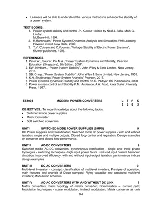94
 Learners will be able to understand the various methods to enhance the stability of
a power system.
TEXT BOOKS:
1. Power system stability and control ,P. Kundur ; edited by Neal J. Balu, Mark G.
Lauby,
McGraw-Hill, 1994.
2. R.Ramnujam,” Power System Dynamics Analysis and Simulation, PHI Learning
Private Limited, New Delhi, 2009
3. T.V. Cutsem and C.Vournas, “Voltage Stability of Electric Power Systems”,
Kluwer publishers, 1998.
REFERENCES
1. Peter W., Saucer, Pai M.A., “Power System Dynamics and Stability, Pearson
Education (Singapore), 9th Edition, 2007.
2. EW. Kimbark., “Power System Stability”, John Wiley & Sons Limited, New Jersey,
2013.
3. SB. Crary., “Power System Stability”, John Wiley & Sons Limited, New Jersey, 1955.
4. K.N. Shubhanga,“Power System Analysis” Pearson, 2017.
5. Power systems dynamics: Stability and control / K.R. Padiyar, BS Publications, 2008
6. Power system control and Stability P.M. Anderson, A.A. Foud, Iowa State University
Press, 1977.
EE8004 MODERN POWER CONVERTERS L T P C
3 0 0 3
OBJECTIVES: To impart knowledge about the following topics:
 Switched mode power supplies
 Matrix Converter
 Soft switched converters
UNIT I SWITCHED MODE POWER SUPPLIES (SMPS) 9
DC Power supplies and Classification; Switched mode dc power supplies - with and without
isolation, single and multiple outputs; Closed loop control and regulation; Design examples
on converter and closed loop performance.
UNIT II AC-DC CONVERTERS 9
Switched mode AC-DC converters. synchronous rectification - single and three phase
topologies - switching techniques - high input power factor . reduced input current harmonic
distortion. improved efficiency. with and without input-output isolation. performance indices
design examples
UNIT III DC-AC CONVERTERS 9
Multi-level Inversion - concept, classification of multilevel inverters, Principle of operation,
main features and analysis of Diode clamped, Flying capacitor and cascaded multilevel
inverters; Modulation schemes.
UNIT IV AC-AC CONVERTERS WITH AND WITHOUT DC LINK 9
Matrix converters. Basic topology of matrix converter; Commutation – current path;
Modulation techniques - scalar modulation, indirect modulation; Matrix converter as only
 