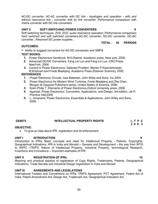 95
AC-DC converter; AC-AC converter with DC link - topologies and operation - with and
without resonance link - converter with dc link converter; Performance comparison with
matrix converter with DC link converters.
UNIT V SOFT-SWITCHING POWER CONVERTERS 9
Soft switching techniques. ZVS, ZCS, quasi resonance operation; Performance comparison
hard switched and soft switched converters.AC-DC converter, DC-DC converter, DC-AC
converter.; Resonant DC power supplies .
TOTAL : 45 PERIODS
OUTCOMES:
• Ability to suggest converters for AC-DC conversion and SMPS
TEXT BOOKS:
1. Power Electronics Handbook, M.H.Rashid, Academic press, New york, 2000.
2. Advanced DC/DC Converters, Fang Lin Luo and Fang Lin Luo, CRC Press,
NewYork, 2004.
3. Control in Power Electronics- Selected Problem, Marian P.Kazmierkowski,
R.Krishnan and Frede Blaabjerg, Academic Press (Elsevier Science), 2002.
REFERENCES
1. Power Electronic Circuits, Issa Batarseh, John Wiley and Sons, Inc.2004
2. Power Electronics for Modern Wind Turbines, Frede Blaabjerg and Zhe Chen,
Morgan & Claypool Publishers series, United States of America, 2006.
3. Krein Philip T, Elements of Power Electronics,Oxford University press, 2008
4. Agarwal ,Power Electronics: Converters, Applications, and Design, 3rd edition, Jai P,
Prentice Hall,2000
5. L. Umanand, Power Electronics: Essentials & Applications, John Wiley and Sons,
2009.
GE8075 INTELLECTUAL PROPERTY RIGHTS L T P C
3 0 0 3
OBJECTIVE:
 To give an idea about IPR, registration and its enforcement.
UNIT I INTRODUCTION 9
Introduction to IPRs, Basic concepts and need for Intellectual Property - Patents, Copyrights,
Geographical Indications, IPR in India and Abroad – Genesis and Development – the way from WTO
to WIPO –TRIPS, Nature of Intellectual Property, Industrial Property, technological Research,
Inventions and Innovations – Important examples of IPR.
UNIT II REGISTRATION OF IPRs 10
Meaning and practical aspects of registration of Copy Rights, Trademarks, Patents, Geographical
Indications, Trade Secrets and Industrial Design registration in India and Abroad
UNIT III AGREEMENTS AND LEGISLATIONS 10
International Treaties and Conventions on IPRs, TRIPS Agreement, PCT Agreement, Patent Act of
India, Patent Amendment Act, Design Act, Trademark Act, Geographical Indication Act.
 