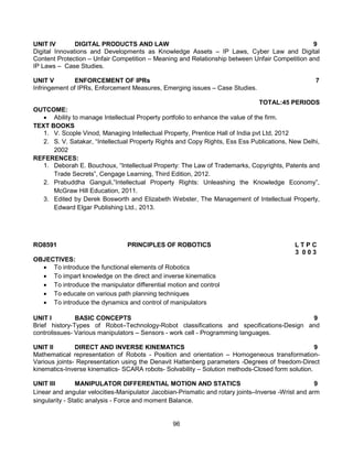 96
UNIT IV DIGITAL PRODUCTS AND LAW 9
Digital Innovations and Developments as Knowledge Assets – IP Laws, Cyber Law and Digital
Content Protection – Unfair Competition – Meaning and Relationship between Unfair Competition and
IP Laws – Case Studies.
UNIT V ENFORCEMENT OF IPRs 7
Infringement of IPRs, Enforcement Measures, Emerging issues – Case Studies.
TOTAL:45 PERIODS
OUTCOME:
 Ability to manage Intellectual Property portfolio to enhance the value of the firm.
TEXT BOOKS
1. V. Scople Vinod, Managing Intellectual Property, Prentice Hall of India pvt Ltd, 2012
2. S. V. Satakar, “Intellectual Property Rights and Copy Rights, Ess Ess Publications, New Delhi,
2002
REFERENCES:
1. Deborah E. Bouchoux, “Intellectual Property: The Law of Trademarks, Copyrights, Patents and
Trade Secrets”, Cengage Learning, Third Edition, 2012.
2. Prabuddha Ganguli,”Intellectual Property Rights: Unleashing the Knowledge Economy”,
McGraw Hill Education, 2011.
3. Edited by Derek Bosworth and Elizabeth Webster, The Management of Intellectual Property,
Edward Elgar Publishing Ltd., 2013.
RO8591 PRINCIPLES OF ROBOTICS L T P C
3 0 0 3
OBJECTIVES:
 To introduce the functional elements of Robotics
 To impart knowledge on the direct and inverse kinematics
 To introduce the manipulator differential motion and control
 To educate on various path planning techniques
 To introduce the dynamics and control of manipulators
UNIT I BASIC CONCEPTS 9
Brief history-Types of Robot–Technology-Robot classifications and specifications-Design and
controlissues- Various manipulators – Sensors - work cell - Programming languages.
UNIT II DIRECT AND INVERSE KINEMATICS 9
Mathematical representation of Robots - Position and orientation – Homogeneous transformation-
Various joints- Representation using the Denavit Hattenberg parameters -Degrees of freedom-Direct
kinematics-Inverse kinematics- SCARA robots- Solvability – Solution methods-Closed form solution.
UNIT III MANIPULATOR DIFFERENTIAL MOTION AND STATICS 9
Linear and angular velocities-Manipulator Jacobian-Prismatic and rotary joints–Inverse -Wrist and arm
singularity - Static analysis - Force and moment Balance.
 
