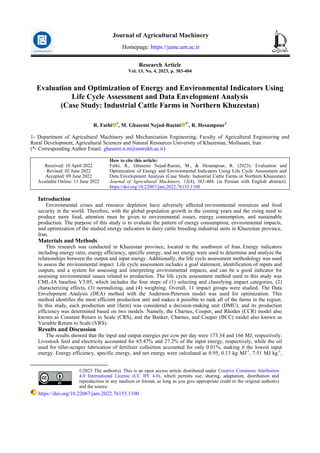 Research Article
Vol. 13, No. 4, 2023, p. 383-404
Evaluation and Optimization of Energy and Environmental Indicators Using
Life Cycle Assessment and Data Envelopment Analysis
(Case Study: Industrial Cattle Farms in Northern Khuzestan)
R. Fathi 1
, M. Ghasemi Nejad-Raeini 1*
, R. Hesampour1
1- Department of Agricultural Machinery and Mechanization Engineering, Faculty of Agricultural Engineering and
Rural Development, Agricultural Sciences and Natural Resources University of Khuzestan, Mollasani, Iran
(*- Corresponding Author Email: ghasemi.n.m@asnrukh.ac.ir)
How to cite this article:
Fathi, R., Ghasemi Nejad-Raeini, M., & Hesampour, R. (2023). Evaluation and
Optimization of Energy and Environmental Indicators Using Life Cycle Assessment and
Data Envelopment Analysis (Case Study: Industrial Cattle Farms in Northern Khuzestan).
Journal of Agricultural Machinery, 13(4), 383-404. (in Persian with English abstract).
https://doi.org/10.22067/jam.2022.76155.1100
Received: 10 April 2022
Revised: 02 June 2022
Accepted: 09 June 2022
Available Online: 11 June 2022
Introduction1
Environmental crises and resource depletion have adversely affected environmental resources and food
security in the world. Therefore, with the global population growth in the coming years and the rising need to
produce more food, attention must be given to environmental issues, energy consumption, and sustainable
production. The purpose of this study is to evaluate the pattern of energy consumption, environmental impacts,
and optimization of the studied energy indicators in dairy cattle breeding industrial units in Khuzestan province,
Iran.
Materials and Methods
This research was conducted in Khuzestan province, located in the southwest of Iran. Energy indicators
including energy ratio, energy efficiency, specific energy, and net energy were used to determine and analyze the
relationships between the output and input energy. Additionally, the life cycle assessment methodology was used
to assess the environmental impact. Life cycle assessment includes a goal statement, identification of inputs and
outputs, and a system for assessing and interpreting environmental impacts, and can be a good indicator for
assessing environmental issues related to production. The life cycle assessment method used in this study was
CML-IA baseline V3.05, which includes the four steps of (1) selecting and classifying impact categories, (2)
characterizing effects, (3) normalizing, and (4) weighting. Overall, 11 impact groups were studied. The Data
Envelopment Analysis (DEA) method with the Anderson-Peterson model was used for optimization. This
method identifies the most efficient production unit and makes it possible to rank all of the farms in the region.
In this study, each production unit (farm) was considered a decision-making unit (DMU), and its production
efficiency was determined based on two models. Namely, the Charnes, Cooper, and Rhodes (CCR) model also
known as Constant Return to Scale (CRS), and the Banker, Charnes, and Cooper (BCC) model also known as
Variable Return to Scale (VRS).
Results and Discussion
The results showed that the input and output energies per cow per day were 173.34 and 166 MJ, respectively.
Livestock feed and electricity accounted for 65.47% and 27.2% of the input energy, respectively, while the oil
used for tiller-scraper lubrication of fertilizer collection accounted for only 0.01%, making it the lowest input
energy. Energy efficiency, specific energy, and net energy were calculated as 0.95, 0.13 kg MJ-1
, 7.51 MJ kg-1
,
©2023 The author(s). This is an open access article distributed under Creative Commons Attribution
4.0 International License (CC BY 4.0), which permits use, sharing, adaptation, distribution and
reproduction in any medium or format, as long as you give appropriate credit to the original author(s)
and the source.
https://doi.org/10.22067/jam.2022.76155.1100
Journal of Agricultural Machinery
Homepage: https://jame.um.ac.ir
 