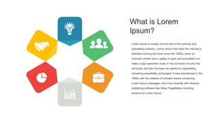 What is Lorem
Ipsum?
Lorem Ipsum is simply dummy text of the printing and
typesetting industry. Lorem Ipsum has been the industry's
standard dummy text ever since the 1500s, when an
unknown printer took a galley of type and scrambled it to
make a type specimen book. It has survived not only five
centuries, but also the leap into electronic typesetting,
remaining essentially unchanged. It was popularised in the
1960s with the release of Letraset sheets containing
Lorem Ipsum passages, and more recently with desktop
publishing software like Aldus PageMaker including
versions of Lorem Ipsum.
 