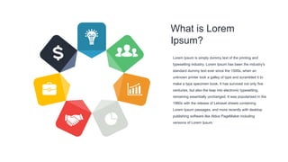 What is Lorem
Ipsum?
Lorem Ipsum is simply dummy text of the printing and
typesetting industry. Lorem Ipsum has been the industry's
standard dummy text ever since the 1500s, when an
unknown printer took a galley of type and scrambled it to
make a type specimen book. It has survived not only five
centuries, but also the leap into electronic typesetting,
remaining essentially unchanged. It was popularised in the
1960s with the release of Letraset sheets containing
Lorem Ipsum passages, and more recently with desktop
publishing software like Aldus PageMaker including
versions of Lorem Ipsum.
 