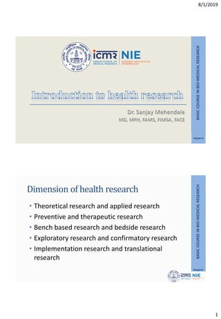 8/1/2019
1
nie.gov.in
BASIC
COURSE
IN
BIO-MEDICAL
RESEARCH
nie.gov.in
BASIC
COURSE
IN
BIO-MEDICAL
RESEARCH
Dimension of health research
• Theoretical research and applied research
• Preventive and therapeutic research
• Bench based research and bedside research
• Exploratory research and confirmatory research
• Implementation research and translational
research
 