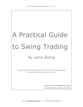 A Practical Guide to Swing Trading by Larry Swing
A Practical Guide
to Swing Trading
by Larry Swing
You may distribute this book FREELY or use it as part of a commercial package
as long as this page and notices are left in place.
Forewords by Suri Dudella (sixer.com),
& Sergey Perminov (optionsmart.com)
Visit: http://www.mrswing.com/ or email: larry@mrswing.com
 