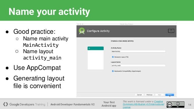 Android Developer Fundamentals V2
Your first
Android app
This work is licensed under a Creative
Commons Attribution 4.0 International
License.
Name your activity
14
● Good practice:
○ Name main activity
MainActivity
○ Name layout
activity_main
● Use AppCompat
● Generating layout
file is convenient
 