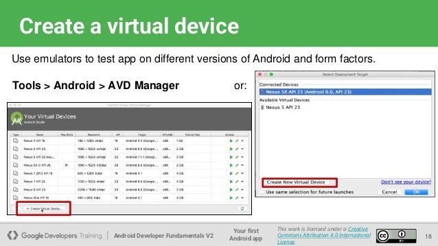 Android Developer Fundamentals V2
Your first
Android app
This work is licensed under a Creative
Commons Attribution 4.0 International
License.
Create a virtual device
18
Use emulators to test app on different versions of Android and form factors.
Tools > Android > AVD Manager or:
 