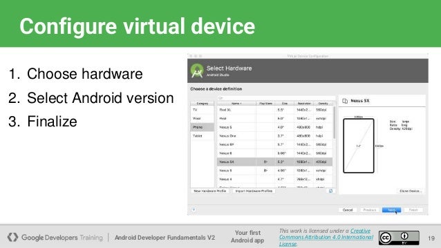 Android Developer Fundamentals V2
Your first
Android app
This work is licensed under a Creative
Commons Attribution 4.0 International
License.
Configure virtual device
19
1. Choose hardware
2. Select Android version
3. Finalize
 