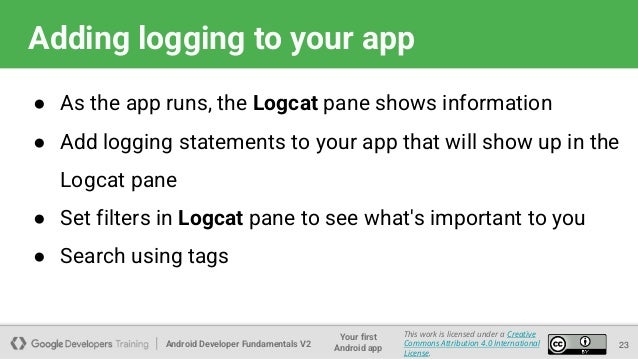 Android Developer Fundamentals V2
Your first
Android app
This work is licensed under a Creative
Commons Attribution 4.0 International
License.
Adding logging to your app
● As the app runs, the Logcat pane shows information
● Add logging statements to your app that will show up in the
Logcat pane
● Set filters in Logcat pane to see what's important to you
● Search using tags
23
 