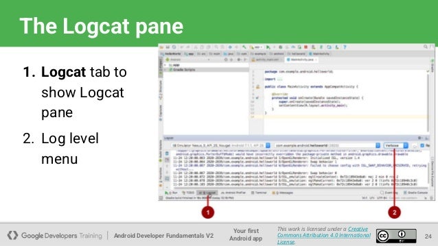 Android Developer Fundamentals V2
Your first
Android app
This work is licensed under a Creative
Commons Attribution 4.0 International
License.
The Logcat pane
1. Logcat tab to
show Logcat
pane
2. Log level
menu
24
 