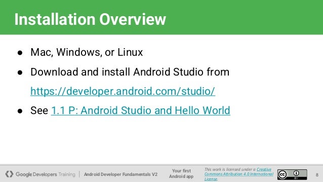 Android Developer Fundamentals V2
Your first
Android app
This work is licensed under a Creative
Commons Attribution 4.0 International
License.
Installation Overview
● Mac, Windows, or Linux
● Download and install Android Studio from
https://developer.android.com/studio/
● See 1.1 P: Android Studio and Hello World
8
 
