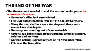 CAMBRIDGE IGCSE – DEPTH STUDY: GERMANY
THE END OF THE WAR
• The Government needed to end the war and make peace for
a number of reasons:
• Germany’s allies had surrendered.
• The USA had entered the war in 1917 against Germany.
• Many German civilians were starving and there were
severe food shortages.
• Germany was running out of raw materials.
• Revolts had broken out across Germany amongst sailors,
soldiers and workers.
• German officials agreed a truce on 11 November 1918.
• This was the Armistice.
 