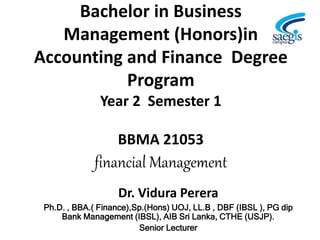 Bachelor in Business
Management (Honors)in
Accounting and Finance Degree
Program
Year 2 Semester 1
BBMA 21053
financial Management
Dr. Vidura Perera
Ph.D. , BBA.( Finance),Sp.(Hons) UOJ, LL.B , DBF (IBSL ), PG dip
Bank Management (IBSL), AIB Sri Lanka, CTHE (USJP).
Senior Lecturer
 