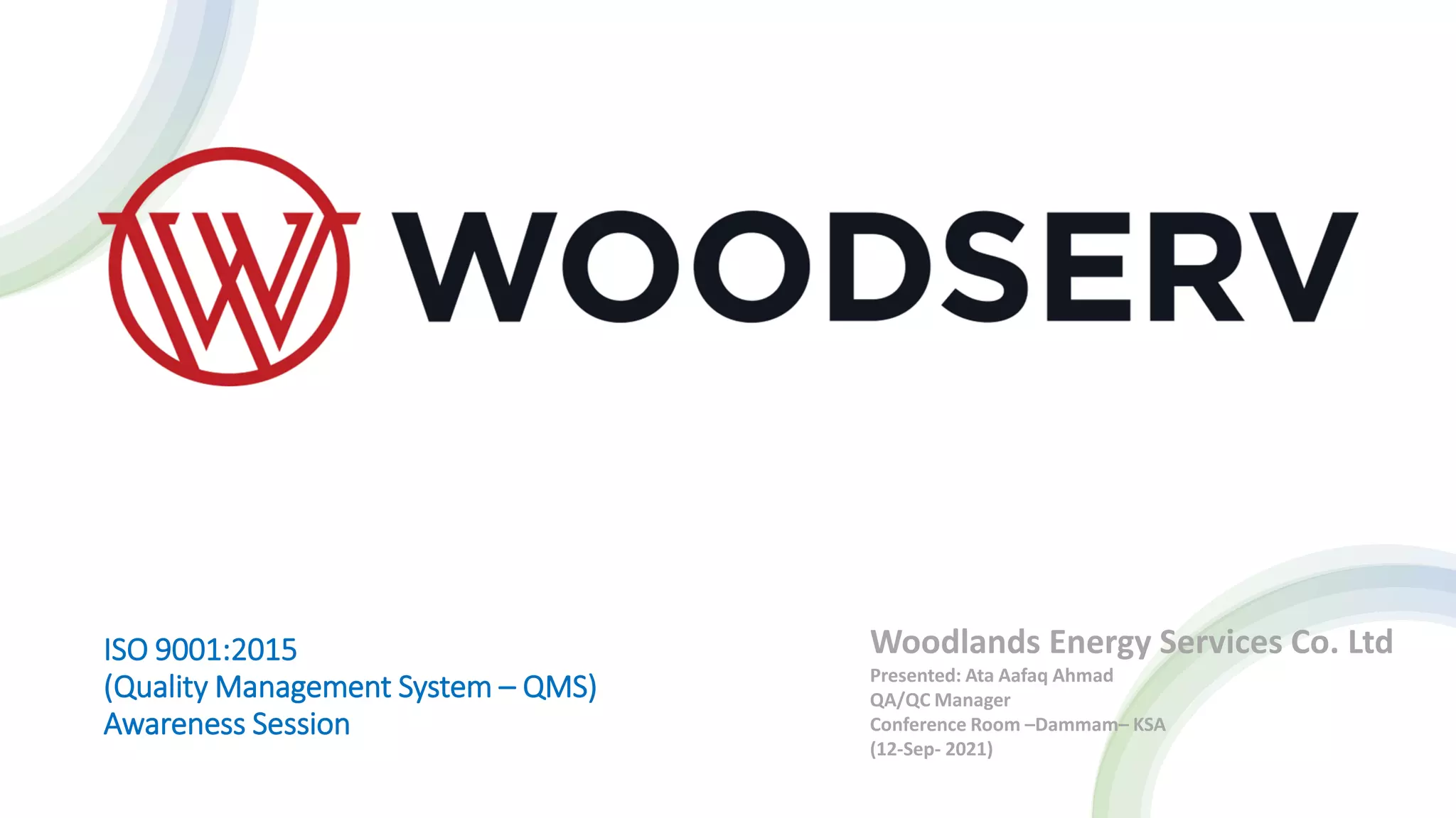 ISO 9001:2015
(Quality Management System – QMS)
Awareness Session
Woodlands Energy Services Co. Ltd
Presented: Ata Aafaq Ahmad
QA/QC Manager
Conference Room –Dammam– KSA
(12-Sep- 2021)
 
