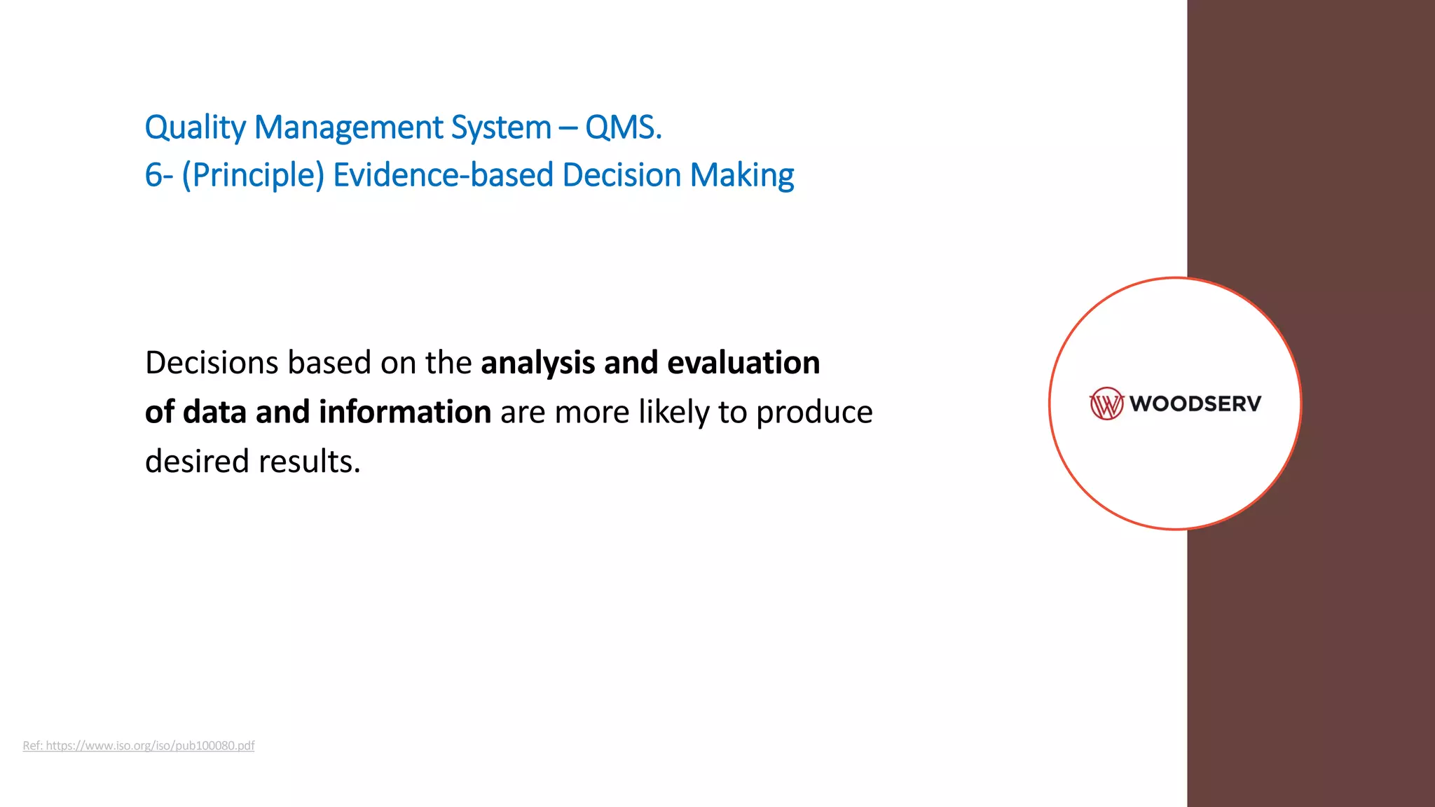 Quality Management System – QMS.
6- (Principle) Evidence-based Decision Making
Decisions based on the analysis and evaluation
of data and information are more likely to produce
desired results.
Ref: https://www.iso.org/iso/pub100080.pdf
 