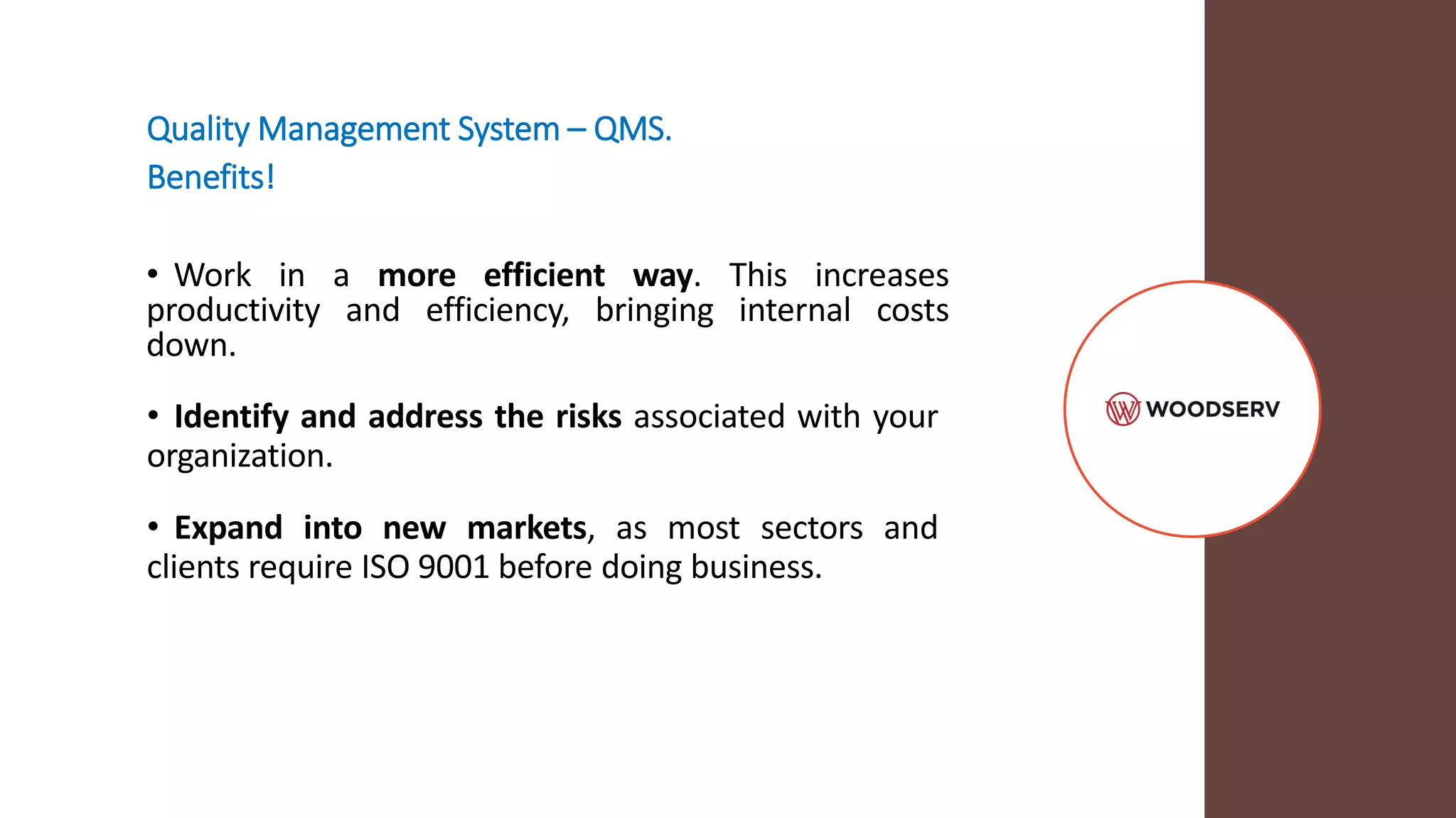 Quality Management System – QMS.
Benefits!
• Work in a more efficient way. This increases
productivity and efficiency, bringing internal costs
down.
• Identify and address the risks associated with your
organization.
• Expand into new markets, as most sectors and
clients require ISO 9001 before doing business.
 