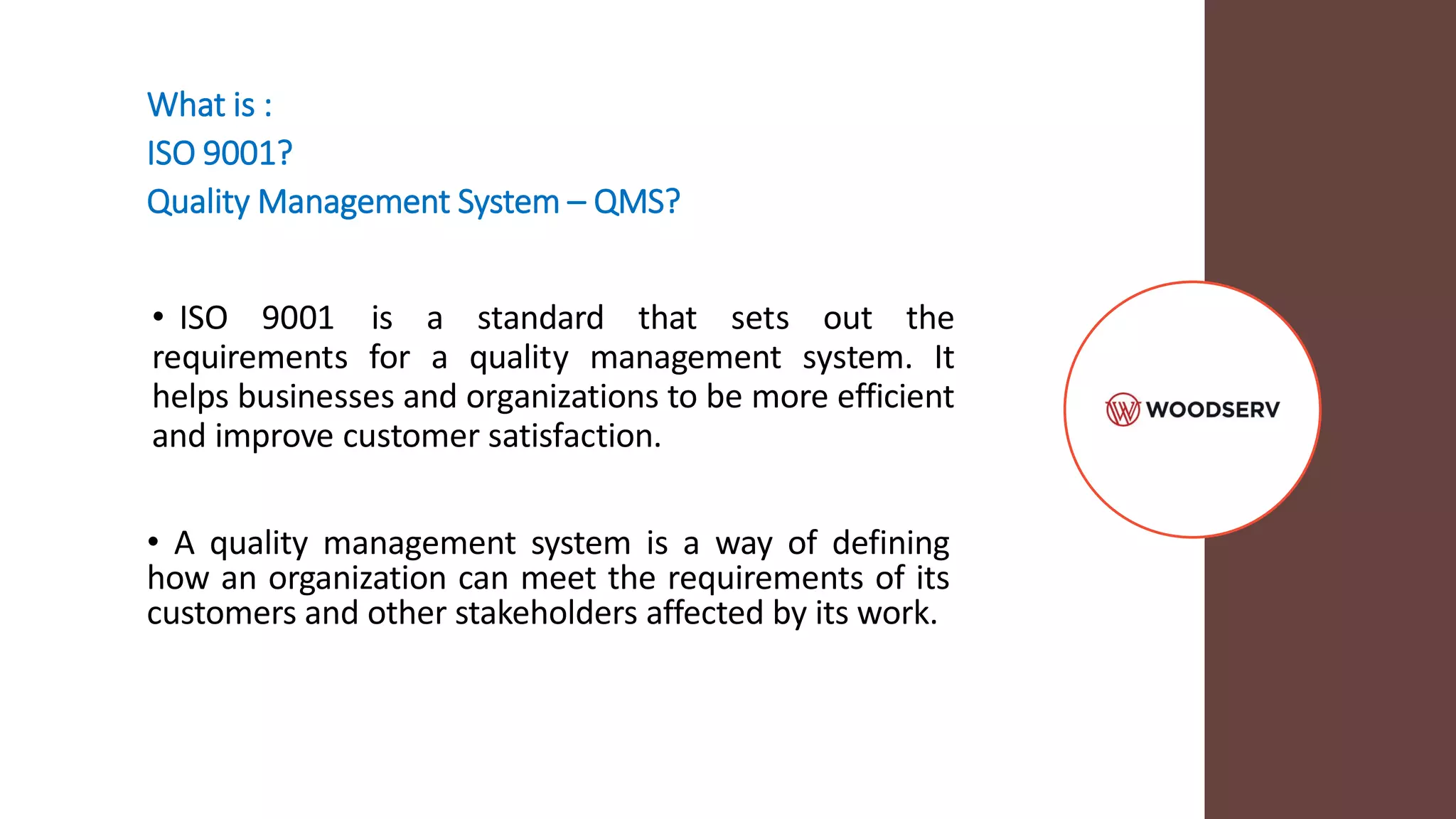 What is :
ISO 9001?
Quality Management System – QMS?
• ISO 9001 is a standard that sets out the
requirements for a quality management system. It
helps businesses and organizations to be more efficient
and improve customer satisfaction.
• A quality management system is a way of defining
how an organization can meet the requirements of its
customers and other stakeholders affected by its work.
 