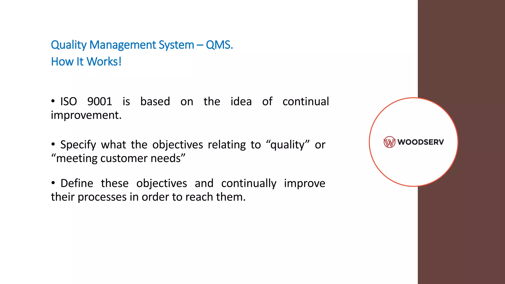 Quality Management System – QMS.
How It Works!
• ISO 9001 is based on the idea of continual
improvement.
• Specify what the objectives relating to “quality” or
“meeting customer needs”
• Define these objectives and continually improve
their processes in order to reach them.
 