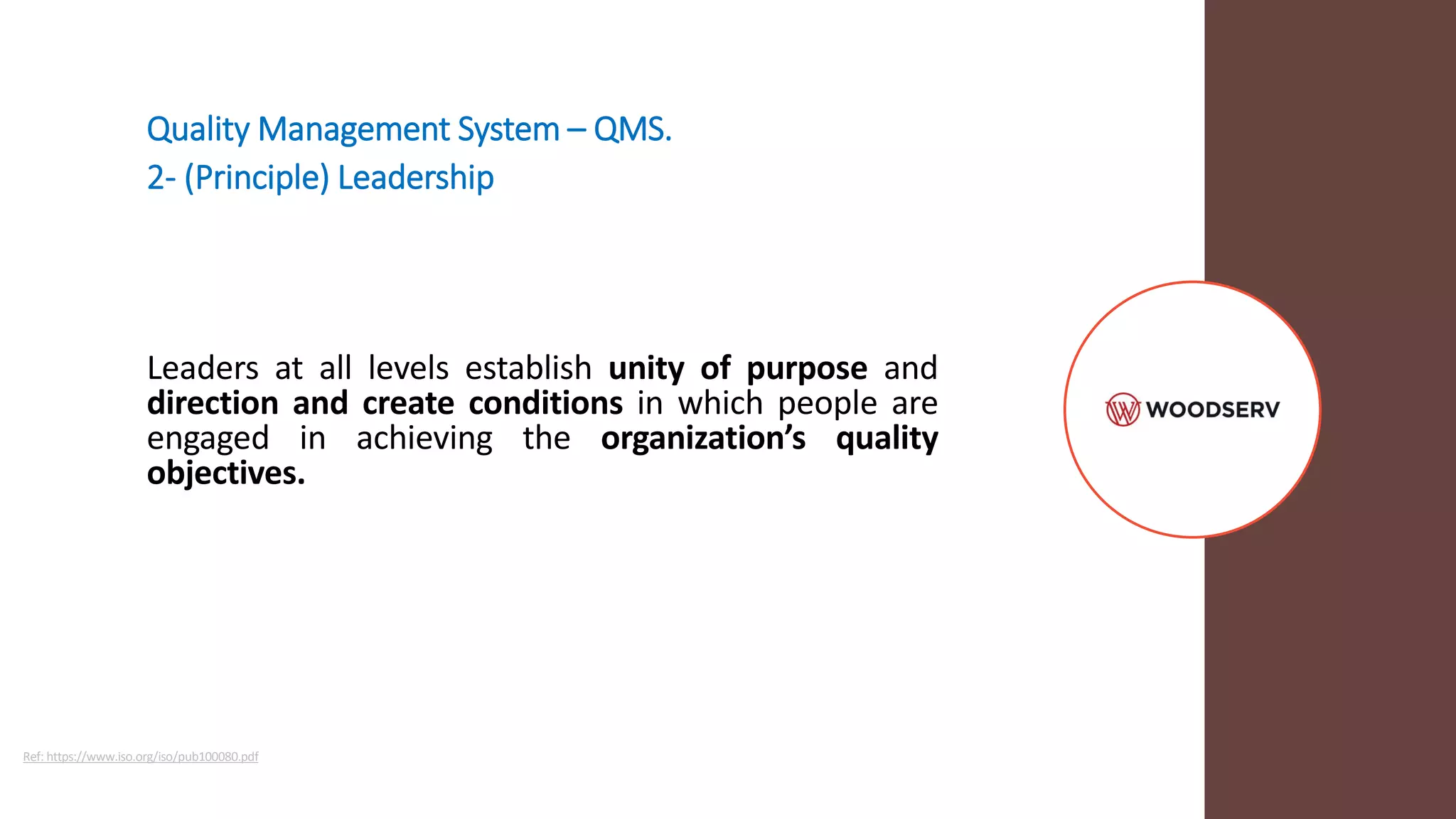 Quality Management System – QMS.
2- (Principle) Leadership
Leaders at all levels establish unity of purpose and
direction and create conditions in which people are
engaged in achieving the organization’s quality
objectives.
Ref: https://www.iso.org/iso/pub100080.pdf
 