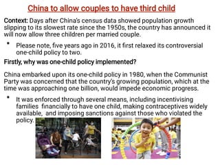 •
•
Context: Days after China’s census data showed population growth
slipping to its slowest rate since the 1950s, the country has announced it
will now allow three children per married couple.
Please note, ﬁve years ago in 2016, it ﬁrst relaxed its controversial
one-child policy to two.
Firstly, why was one-child policy implemented?
China embarked upon its one-child policy in 1980, when the Communist
Party was concerned that the country’s growing population, which at the
time was approaching one billion, would impede economic progress.
It was enforced through several means, including incentivising
families ﬁnancially to have one child, making contraceptives widely
available, and imposing sanctions against those who violated the
policy.
China to allow couples to have third child
 