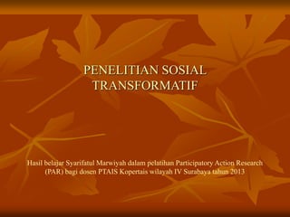 PENELITIAN SOSIAL
TRANSFORMATIF
Hasil belajar Syarifatul Marwiyah dalam pelatihan Participatory Action Research
(PAR) bagi dosen PTAIS Kopertais wilayah IV Surabaya tahun 2013
 