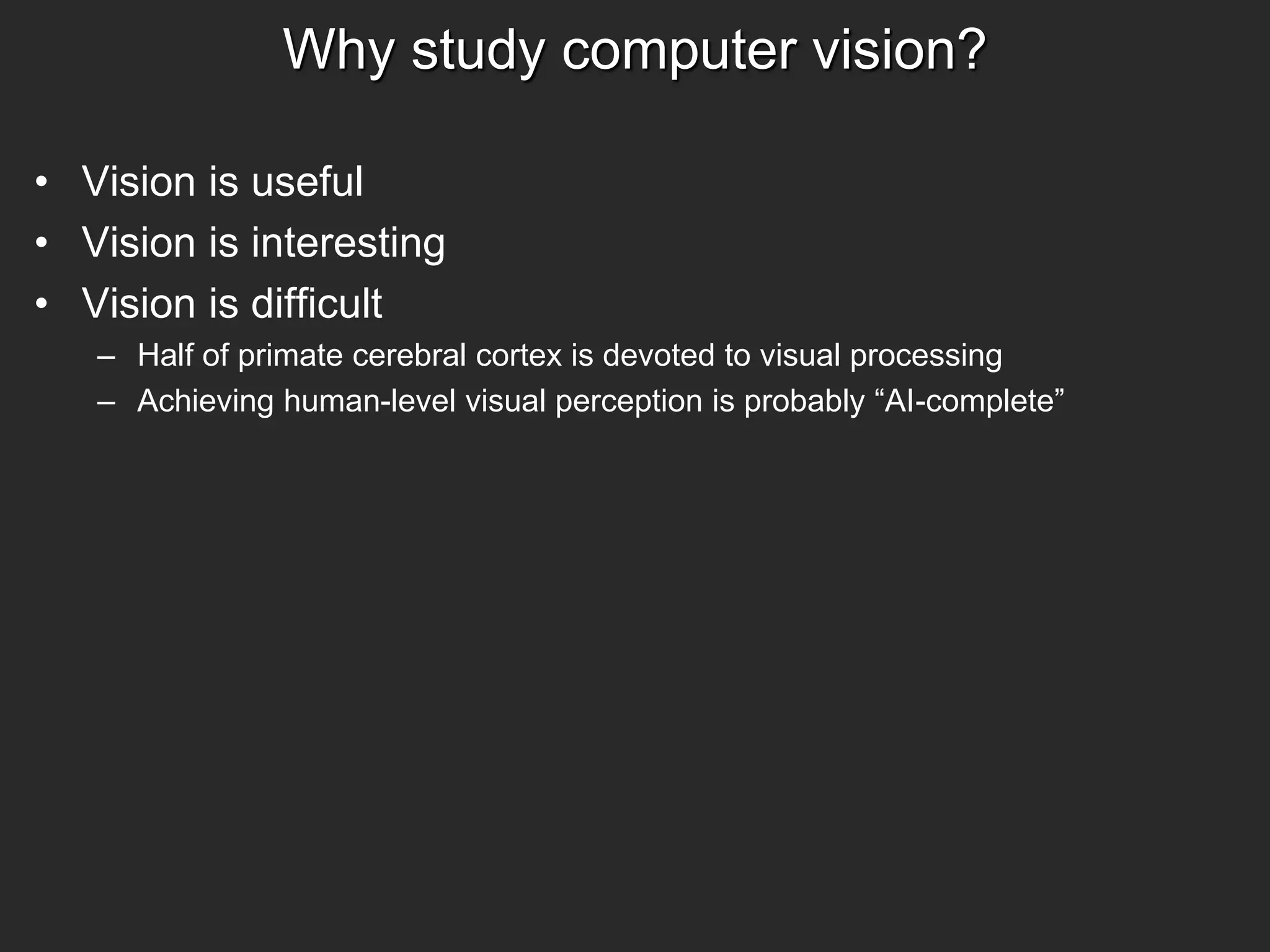 Why study computer vision?
• Vision is useful
• Vision is interesting
• Vision is difficult
– Half of primate cerebral cortex is devoted to visual processing
– Achieving human-level visual perception is probably “AI-complete”
 