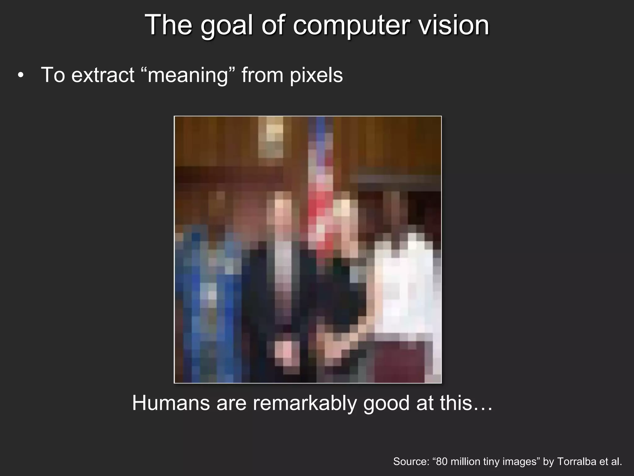 The goal of computer vision
• To extract “meaning” from pixels
Source: “80 million tiny images” by Torralba et al.
Humans are remarkably good at this…
 