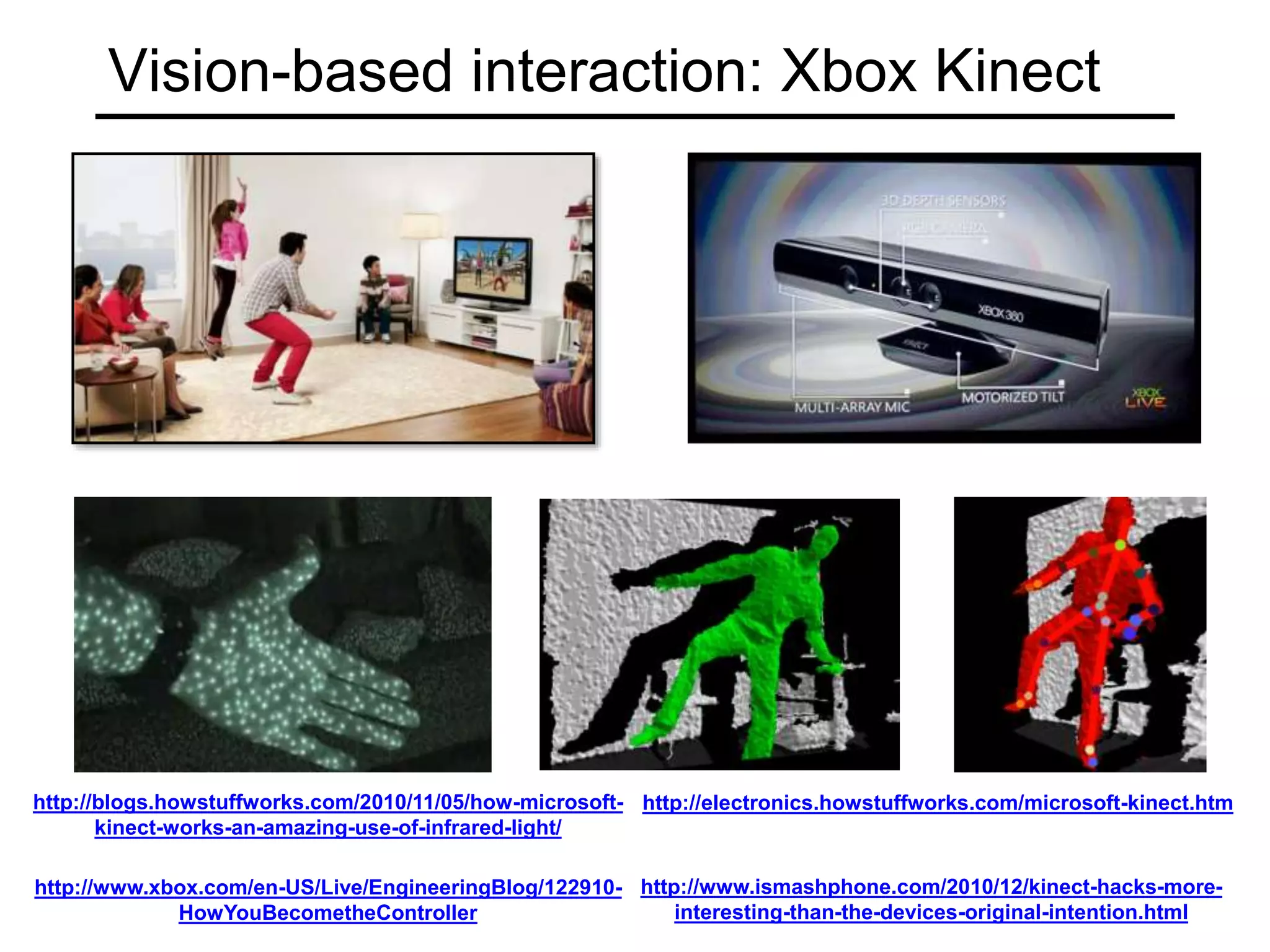Vision-based interaction: Xbox Kinect
http://www.xbox.com/en-US/Live/EngineeringBlog/122910-
HowYouBecometheController
http://electronics.howstuffworks.com/microsoft-kinect.htm
http://blogs.howstuffworks.com/2010/11/05/how-microsoft-
kinect-works-an-amazing-use-of-infrared-light/
http://www.ismashphone.com/2010/12/kinect-hacks-more-
interesting-than-the-devices-original-intention.html
 