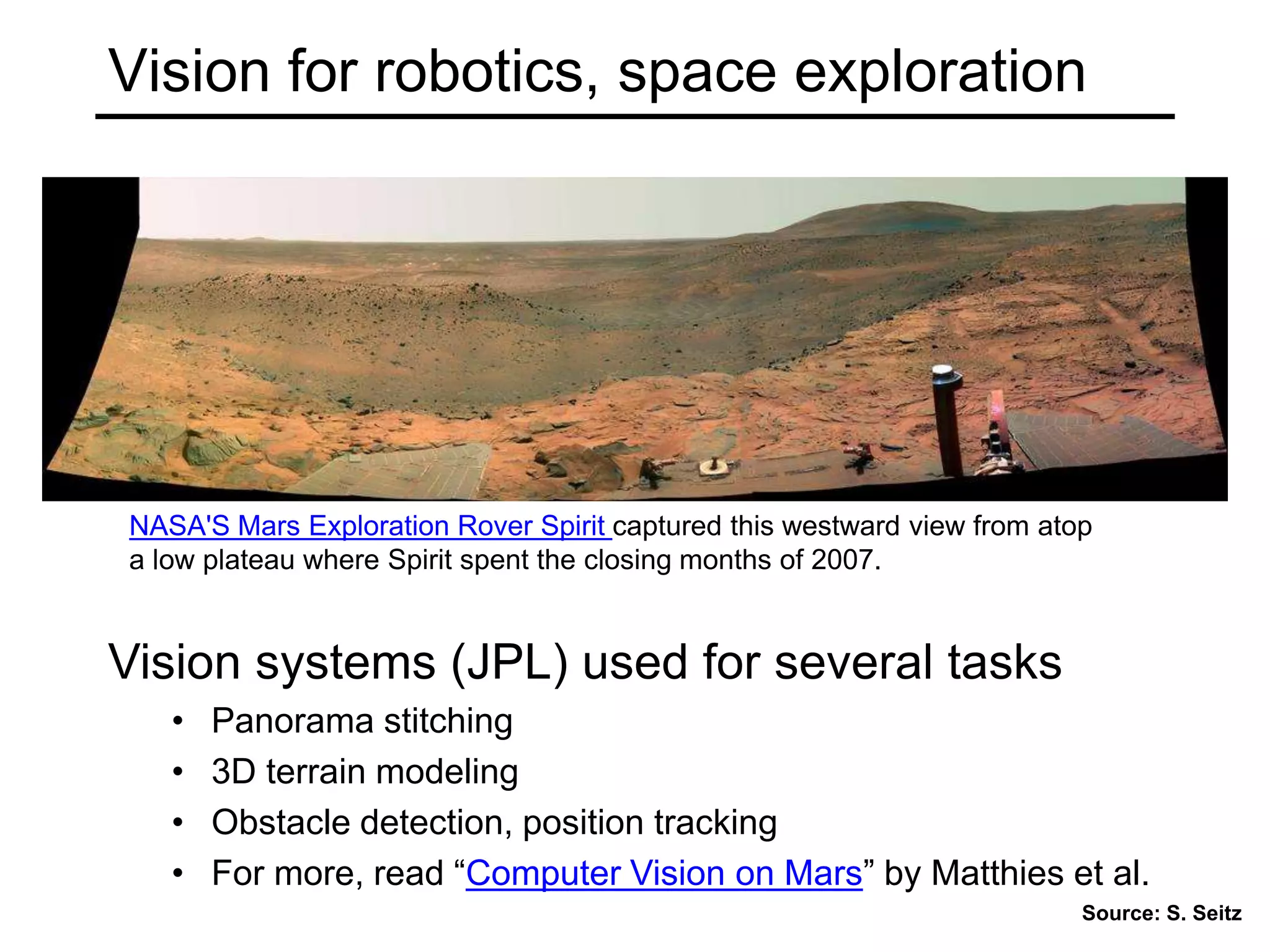Vision for robotics, space exploration
Vision systems (JPL) used for several tasks
• Panorama stitching
• 3D terrain modeling
• Obstacle detection, position tracking
• For more, read “Computer Vision on Mars” by Matthies et al.
NASA'S Mars Exploration Rover Spirit captured this westward view from atop
a low plateau where Spirit spent the closing months of 2007.
Source: S. Seitz
 