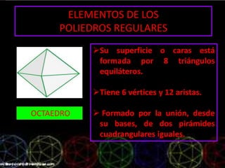ELEMENTOS DE LOS
POLIEDROS REGULARES
OCTAEDRO
Su superficie o caras está
formada por 8 triángulos
equiláteros.
Tiene 6 vértices y 12 aristas.
 Formado por la unión, desde
su bases, de dos pirámides
cuadrangulares iguales.
 