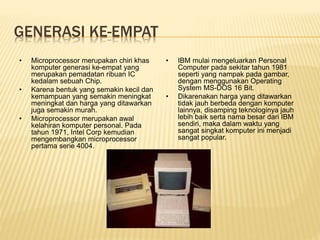 GENERASI KE-EMPAT
• Microprocessor merupakan chiri khas
komputer generasi ke-empat yang
merupakan pemadatan ribuan IC
kedalam sebuah Chip.
• Karena bentuk yang semakin kecil dan
kemampuan yang semakin meningkat
meningkat dan harga yang ditawarkan
juga semakin murah.
• Microprocessor merupakan awal
kelahiran komputer personal. Pada
tahun 1971, Intel Corp kemudian
mengembangkan microprocessor
pertama serie 4004.
• IBM mulai mengeluarkan Personal
Computer pada sekitar tahun 1981
seperti yang nampak pada gambar,
dengan menggunakan Operating
System MS-DOS 16 Bit.
• Dikarenakan harga yang ditawarkan
tidak jauh berbeda dengan komputer
lainnya, disamping teknologinya jauh
lebih baik serta nama besar dari IBM
sendiri, maka dalam waktu yang
sangat singkat komputer ini menjadi
sangat popular.
 