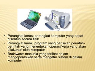 • Perangkat keras: perangkat komputer yang dapat
disentuh secara fisik
• Perangkat lunak: program yang berisikan perintah-
perintah yang menentukan operasi/kerja yang akan
dilakukan oleh komputer
• Brainware: manusia yang terlibat dalam
mengoperasikan serta mengatur sistem di dalam
komputer
 