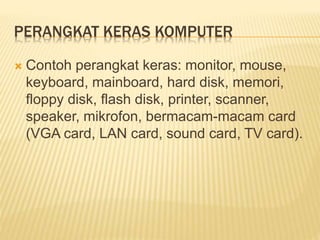 PERANGKAT KERAS KOMPUTER
 Contoh perangkat keras: monitor, mouse,
keyboard, mainboard, hard disk, memori,
floppy disk, flash disk, printer, scanner,
speaker, mikrofon, bermacam-macam card
(VGA card, LAN card, sound card, TV card).
 