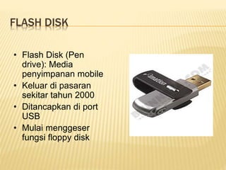 FLASH DISK
• Flash Disk (Pen
drive): Media
penyimpanan mobile
• Keluar di pasaran
sekitar tahun 2000
• Ditancapkan di port
USB
• Mulai menggeser
fungsi floppy disk
 