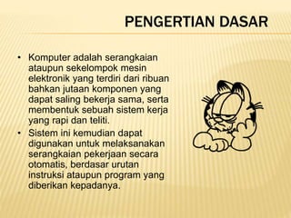 PENGERTIAN DASAR
• Komputer adalah serangkaian
ataupun sekelompok mesin
elektronik yang terdiri dari ribuan
bahkan jutaan komponen yang
dapat saling bekerja sama, serta
membentuk sebuah sistem kerja
yang rapi dan teliti.
• Sistem ini kemudian dapat
digunakan untuk melaksanakan
serangkaian pekerjaan secara
otomatis, berdasar urutan
instruksi ataupun program yang
diberikan kepadanya.
 