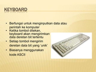 KEYBOARD
• Berfungsi untuk menginputkan data atau
perintah ke komputer
• Ketika tombol ditekan,
keyboard akan mengirimkan
data deretan bit tertentu
• Setiap tombol mengirim
deretan data bit yang ‘unik’
• Biasanya menggunakan
kode ASCII
 