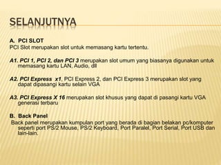 SELANJUTNYA
A. PCI SLOT
PCI Slot merupakan slot untuk memasang kartu tertentu.
A1. PCI 1, PCI 2, dan PCI 3 merupakan slot umum yang biasanya digunakan untuk
memasang kartu LAN, Audio, dll
A2. PCI Express x1, PCI Express 2, dan PCI Express 3 merupakan slot yang
dapat dipasangi kartu selain VGA
A3. PCI Express X 16 merupakan slot khusus yang dapat di pasangi kartu VGA
generasi terbaru
B. Back Panel
Back panel merupakan kumpulan port yang berada di bagian belakan pc/komputer
seperti port PS/2 Mouse, PS/2 Keyboard, Port Paralel, Port Serial, Port USB dan
lain-lain.
 