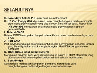 SELANJUTNYA
G. Soket daya ATX-24 Pin untuk daya ke motherboard
H. H1. Port Floppy Disk digunakan untuk menghubungkan media removable
atau media penyimpanan yang bisa dicopot yaitu disket datau Floppy Disk
H2. Prot IDE merupakan antarmuka media penyimpanan sebelum
generasi SATA
I. Baterai CMOS
Baterai CMOS merupakan tempat baterai khusu untuk memberikan daya pada
BIOS
J. Port SATA
Port SATA merupakan antar muka untuk media penyimpanan generasi terbaru
yang bisa digunakan untuk menghubungkan Hard Disk dengan sistem
Komputer
K. BIOS (Basic input output system)
Merupakan program kecil yang dimasukkan ke dalam IC ROM atau flash yang
digunakan untuk menyimpan konfigurasi dari sebuah motherboard
L. Southbridge
Southbridge merupakan komponen pembantu northbridge yang
menghubungkan northbridge dengan komponen lainnya.
 
