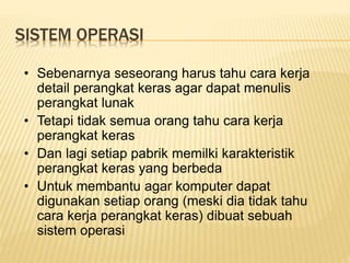 SISTEM OPERASI
• Sebenarnya seseorang harus tahu cara kerja
detail perangkat keras agar dapat menulis
perangkat lunak
• Tetapi tidak semua orang tahu cara kerja
perangkat keras
• Dan lagi setiap pabrik memilki karakteristik
perangkat keras yang berbeda
• Untuk membantu agar komputer dapat
digunakan setiap orang (meski dia tidak tahu
cara kerja perangkat keras) dibuat sebuah
sistem operasi
 